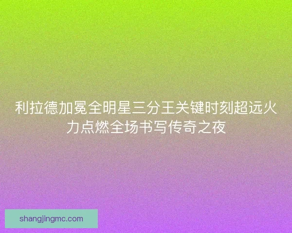 利拉德加冕全明星三分王关键时刻超远火力点燃全场书写传奇之夜