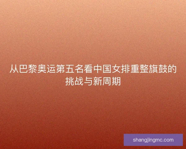 从巴黎奥运第五名看中国女排重整旗鼓的挑战与新周期