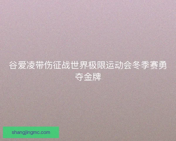 谷爱凌带伤征战世界极限运动会冬季赛勇夺金牌