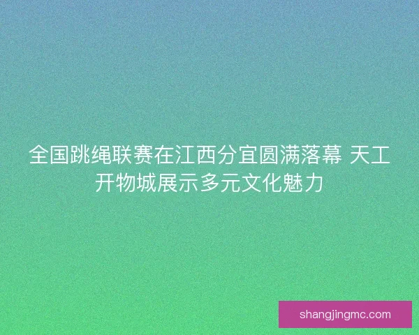 全国跳绳联赛在江西分宜圆满落幕 天工开物城展示多元文化魅力
